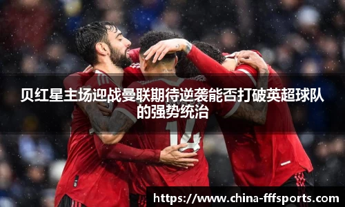 贝红星主场迎战曼联期待逆袭能否打破英超球队的强势统治